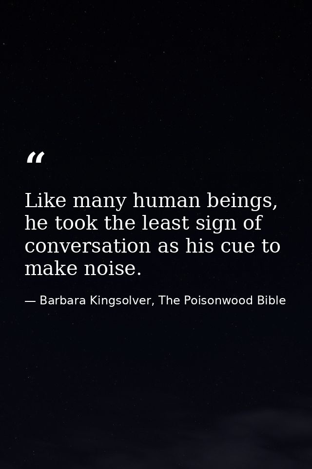 Like many human beings, he took the least sign of conversation as his cue to make noise. — Barbara Kingsolver, The Poisonwood Bible