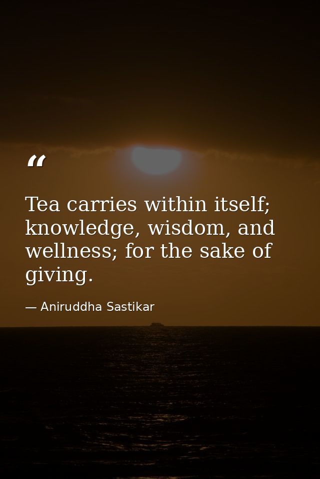 Tea carries within itself; knowledge, wisdom, and wellness; for the sake of giving. — Aniruddha Sastikar