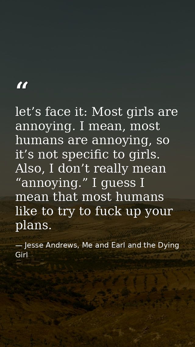 let’s face it: Most girls are annoying. I mean, most humans are annoying, so it’s not specific to girls. Also, I don’t r — Jesse Andrews, Me and Earl and the Dying Girl