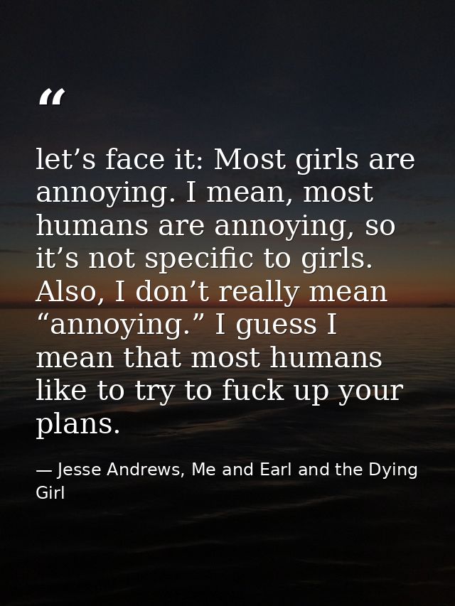 let’s face it: Most girls are annoying. I mean, most humans are annoying, so it’s not specific to girls. Also, I don’t r — Jesse Andrews, Me and Earl and the Dying Girl