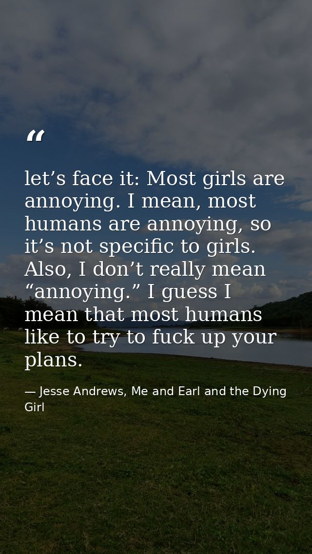 let’s face it: Most girls are annoying. I mean, most humans are annoying, so it’s not specific to girls. Also, I don’t r — Jesse Andrews, Me and Earl and the Dying Girl