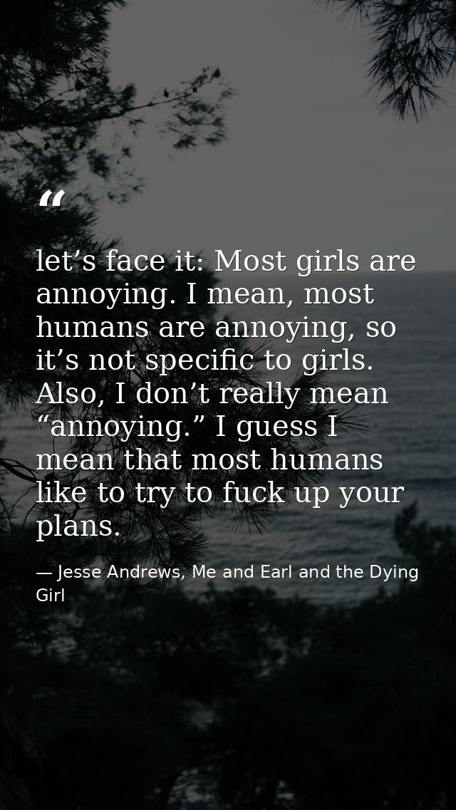 let’s face it: Most girls are annoying. I mean, most humans are annoying, so it’s not specific to girls. Also, I don’t r — Jesse Andrews, Me and Earl and the Dying Girl
