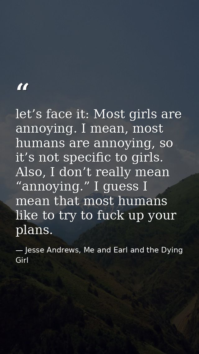 let’s face it: Most girls are annoying. I mean, most humans are annoying, so it’s not specific to girls. Also, I don’t r — Jesse Andrews, Me and Earl and the Dying Girl