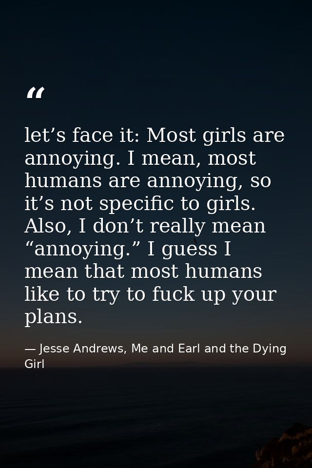 let’s face it: Most girls are annoying. I mean, most humans are annoying, so it’s not specific to girls. Also, I don’t r — Jesse Andrews, Me and Earl and the Dying Girl