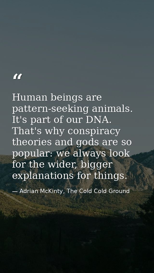 Human beings are pattern-seeking animals. It's part of our DNA. That's why conspiracy theories and gods are so popular:  — Adrian McKinty, The Cold Cold Ground