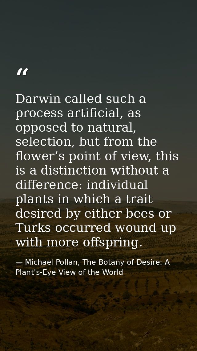 Darwin called such a process artificial, as opposed to natural, selection, but from the flower’s point of view, this is  — Michael Pollan, The Botany of Desire: A Plant's-Eye View of the World