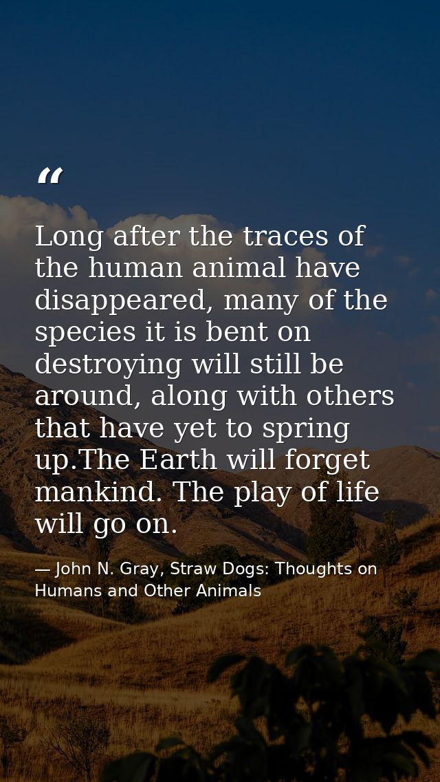 Long after the traces of the human animal have disappeared, many of the species it is bent on destroying will still be a — John N. Gray, Straw Dogs: Thoughts on Humans and Other Animals