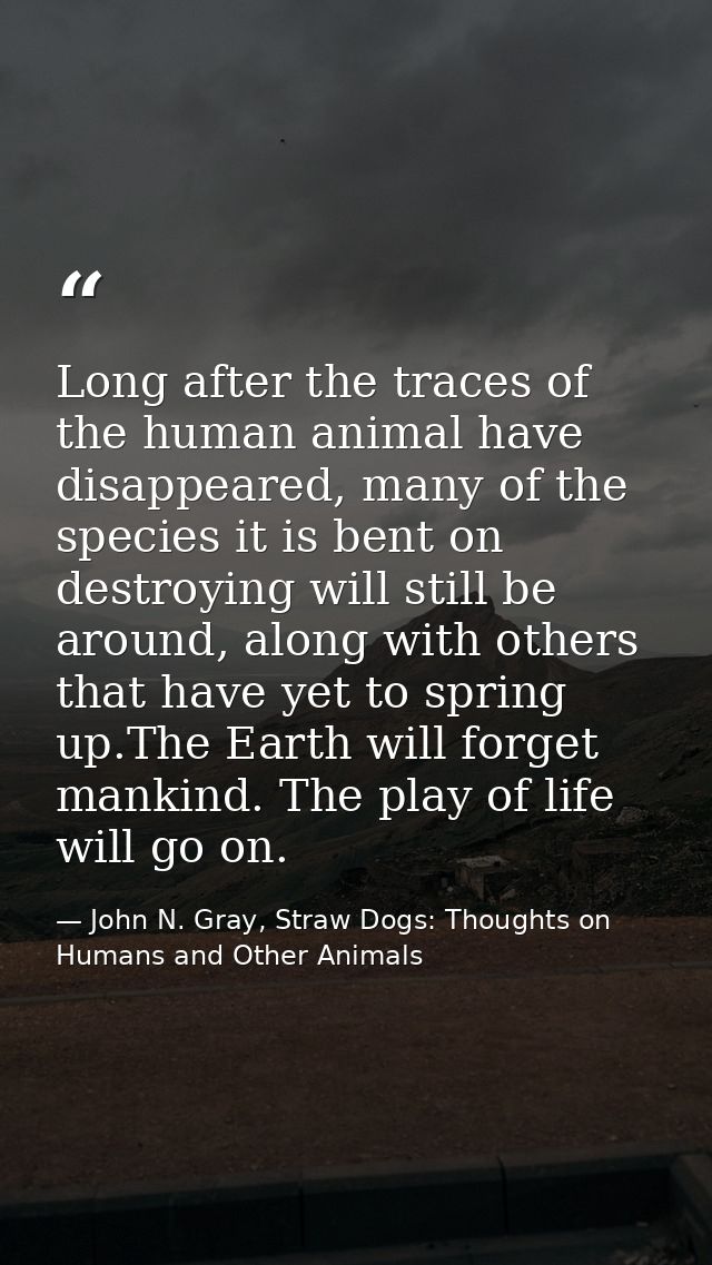 Long after the traces of the human animal have disappeared, many of the species it is bent on destroying will still be a — John N. Gray, Straw Dogs: Thoughts on Humans and Other Animals