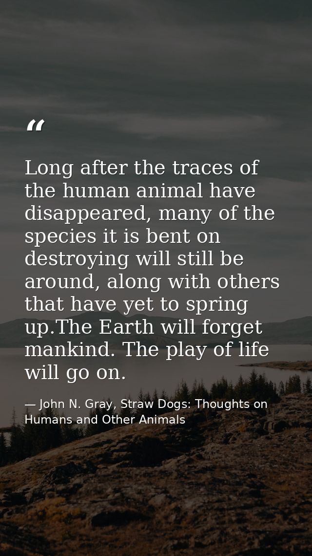 Long after the traces of the human animal have disappeared, many of the species it is bent on destroying will still be a — John N. Gray, Straw Dogs: Thoughts on Humans and Other Animals