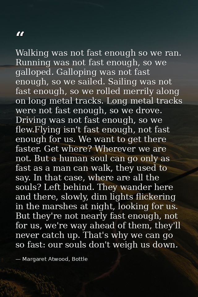 Walking was not fast enough so we ran. Running was not fast enough, so we galloped. Galloping was not fast enough, so we — Margaret Atwood, Bottle