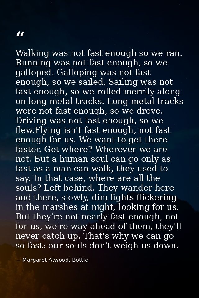 Walking was not fast enough so we ran. Running was not fast enough, so we galloped. Galloping was not fast enough, so we — Margaret Atwood, Bottle