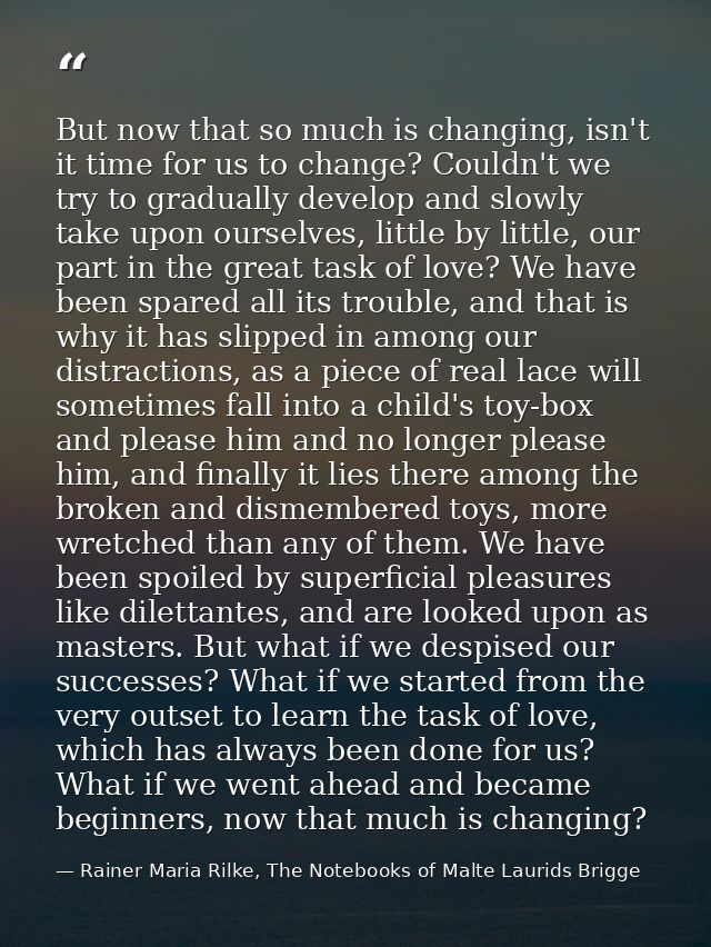 But now that so much is changing, isn't it time for us to change? Couldn't we try to gradually develop and slowly take u — Rainer Maria Rilke, The Notebooks of Malte Laurids Brigge