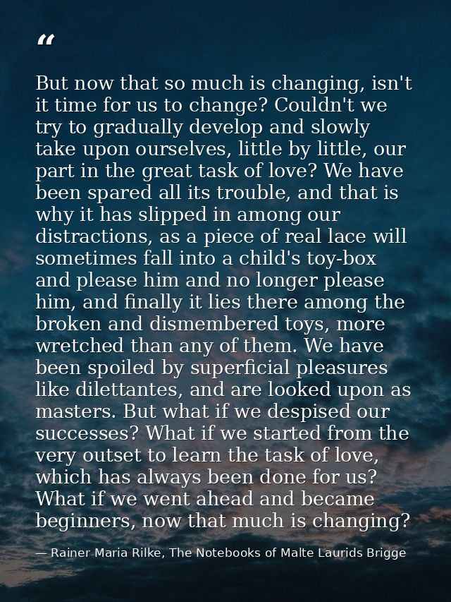 But now that so much is changing, isn't it time for us to change? Couldn't we try to gradually develop and slowly take u — Rainer Maria Rilke, The Notebooks of Malte Laurids Brigge