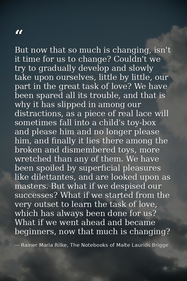 But now that so much is changing, isn't it time for us to change? Couldn't we try to gradually develop and slowly take u — Rainer Maria Rilke, The Notebooks of Malte Laurids Brigge