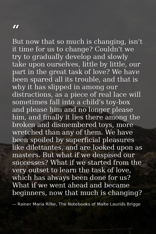 But now that so much is changing, isn't it time for us to change? Couldn't we try to gradually develop and slowly take u — Rainer Maria Rilke, The Notebooks of Malte Laurids Brigge