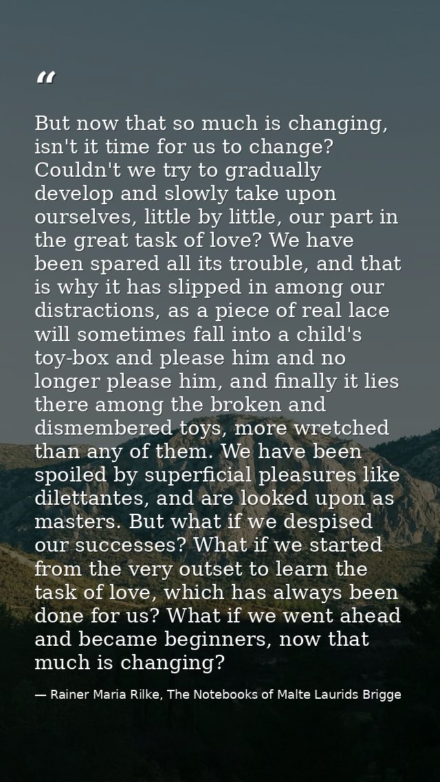 But now that so much is changing, isn't it time for us to change? Couldn't we try to gradually develop and slowly take u — Rainer Maria Rilke, The Notebooks of Malte Laurids Brigge