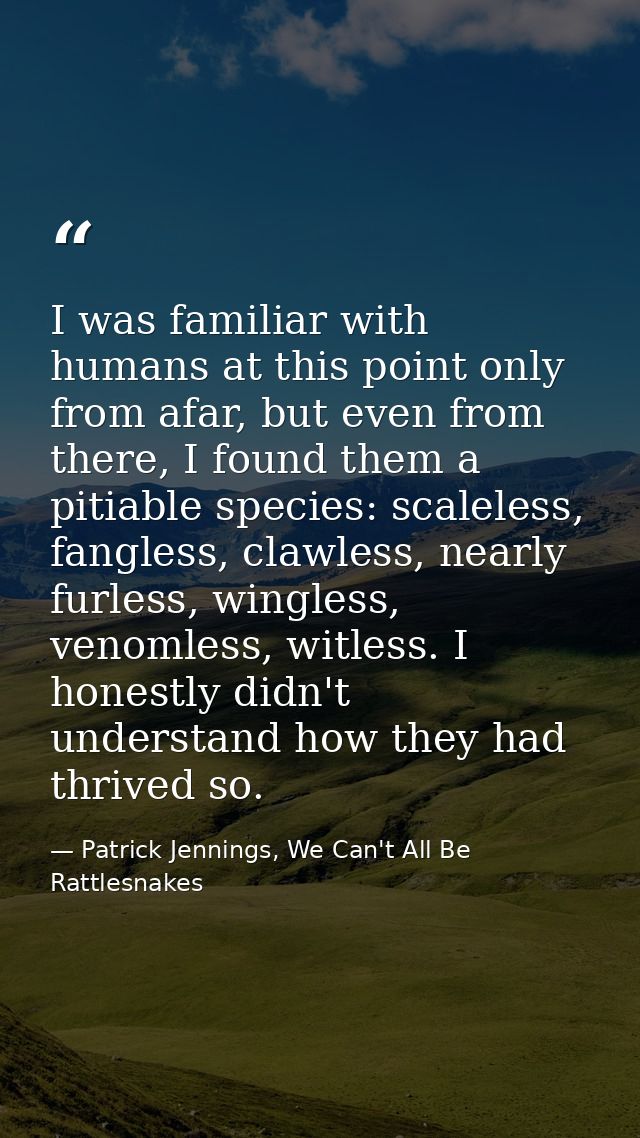I was familiar with humans at this point only from afar, but even from there, I found them a pitiable species: scaleless — Patrick Jennings, We Can't All Be Rattlesnakes
