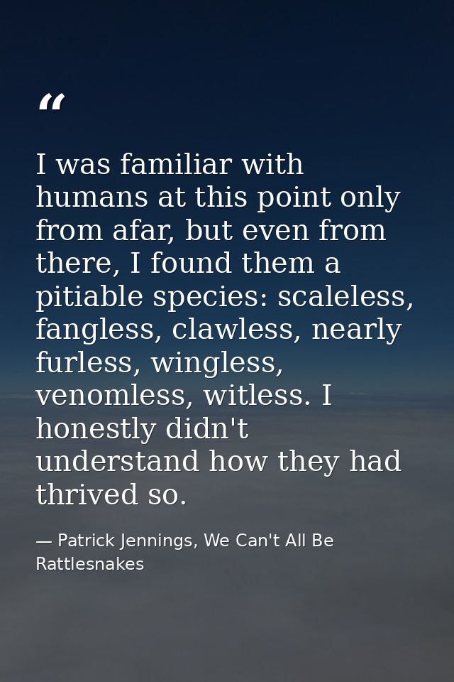 I was familiar with humans at this point only from afar, but even from there, I found them a pitiable species: scaleless — Patrick Jennings, We Can't All Be Rattlesnakes