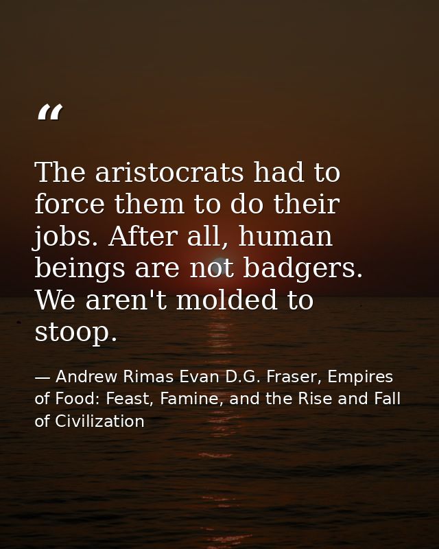 The aristocrats had to force them to do their jobs. After all, human beings are not badgers. We aren't molded to stoop. — Andrew Rimas Evan D.G. Fraser, Empires of Food: Feast, Famine, and the Rise and Fall of Civilization