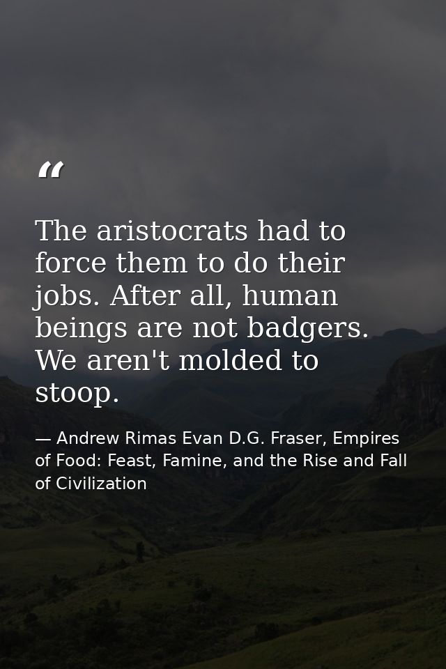 The aristocrats had to force them to do their jobs. After all, human beings are not badgers. We aren't molded to stoop. — Andrew Rimas Evan D.G. Fraser, Empires of Food: Feast, Famine, and the Rise and Fall of Civilization