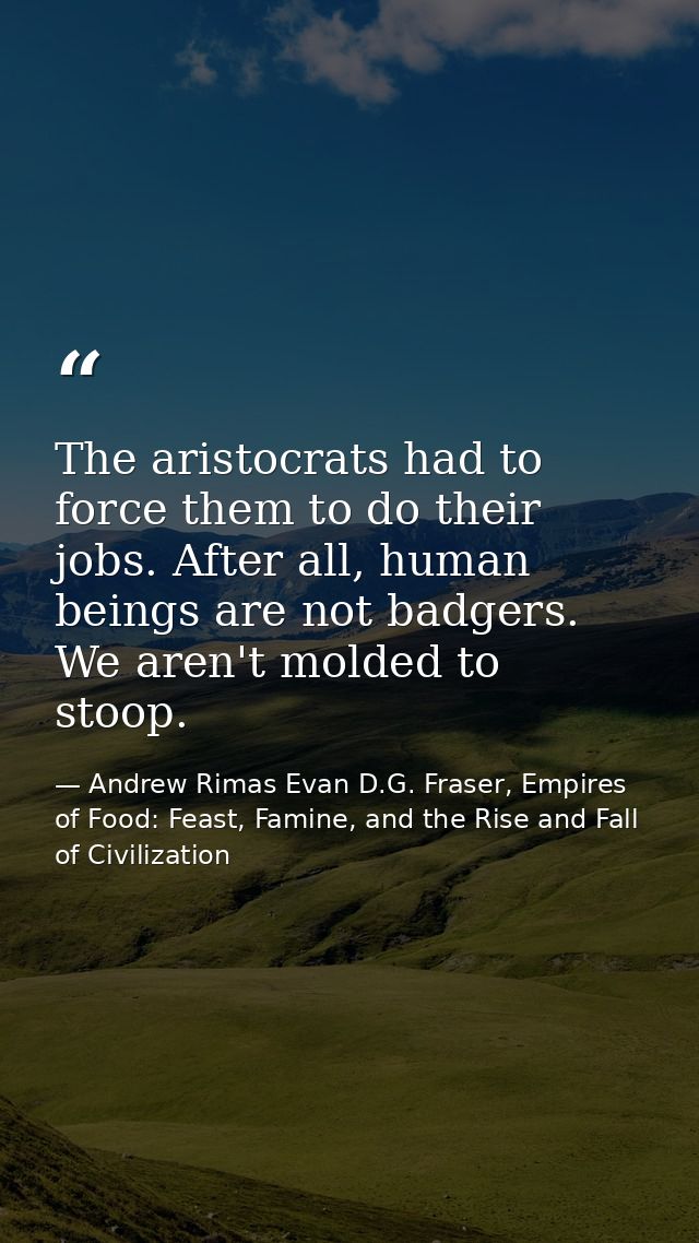 The aristocrats had to force them to do their jobs. After all, human beings are not badgers. We aren't molded to stoop. — Andrew Rimas Evan D.G. Fraser, Empires of Food: Feast, Famine, and the Rise and Fall of Civilization