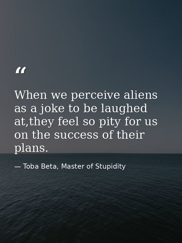 When we perceive aliens as a joke to be laughed at,they feel so pity for us on the success of their plans. — Toba Beta, Master of Stupidity