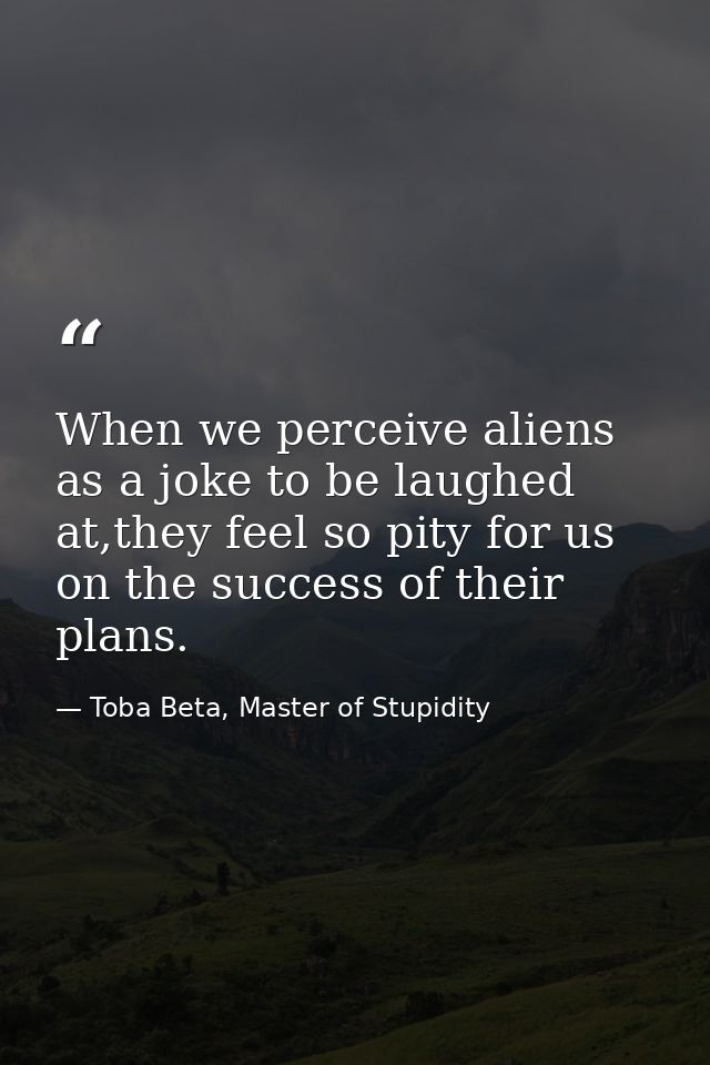 When we perceive aliens as a joke to be laughed at,they feel so pity for us on the success of their plans. — Toba Beta, Master of Stupidity