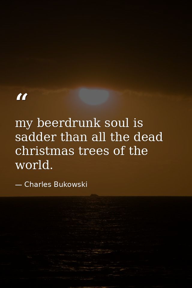 my beerdrunk soul is sadder than all the dead christmas trees of the world. — Charles Bukowski