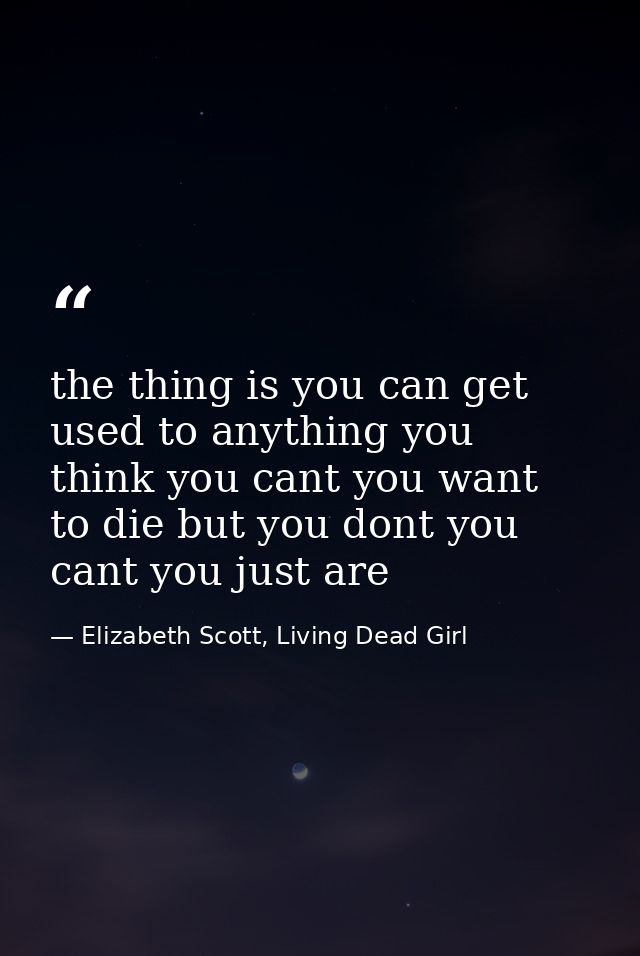 the thing is you can get used to anything you think you cant you want to die but you dont you cant you just are — Elizabeth Scott, Living Dead Girl