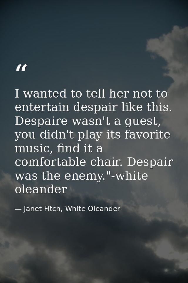 I wanted to tell her not to entertain despair like this. Despaire wasn't a guest, you didn't play its favorite music, fi — Janet Fitch, White Oleander