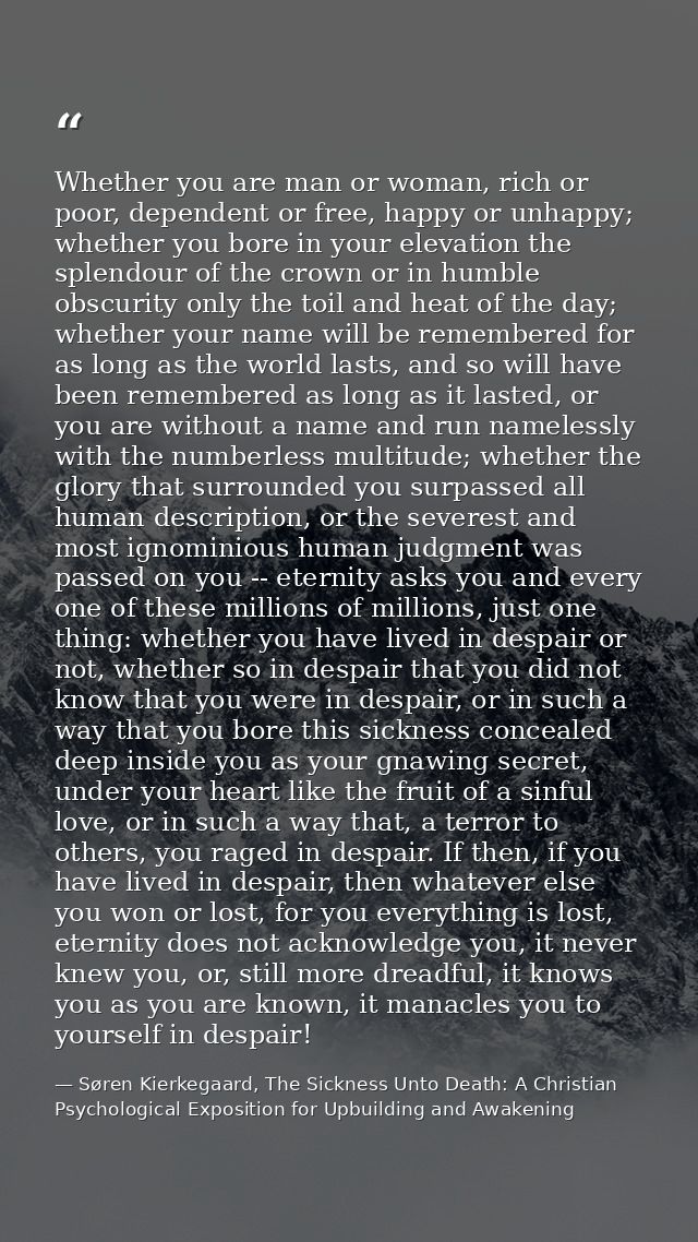 Whether you are man or woman, rich or poor, dependent or free, happy or unhappy; whether you bore in your elevation the  — Søren Kierkegaard, The Sickness Unto Death: A Christian Psychological Exposition for Upbuilding and Awakening