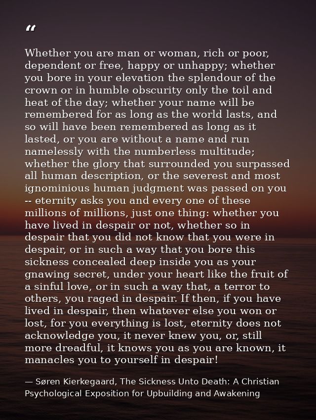 Whether you are man or woman, rich or poor, dependent or free, happy or unhappy; whether you bore in your elevation the  — Søren Kierkegaard, The Sickness Unto Death: A Christian Psychological Exposition for Upbuilding and Awakening
