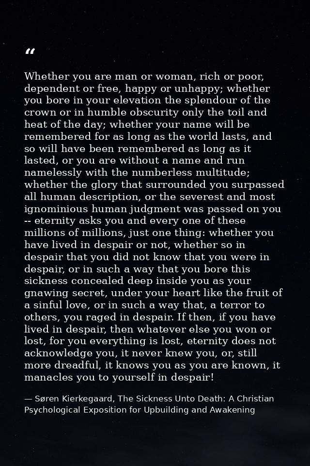 Whether you are man or woman, rich or poor, dependent or free, happy or unhappy; whether you bore in your elevation the  — Søren Kierkegaard, The Sickness Unto Death: A Christian Psychological Exposition for Upbuilding and Awakening
