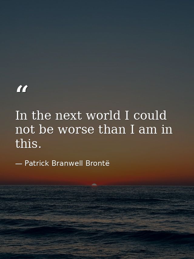 In the next world I could not be worse than I am in this. — Patrick Branwell Brontë