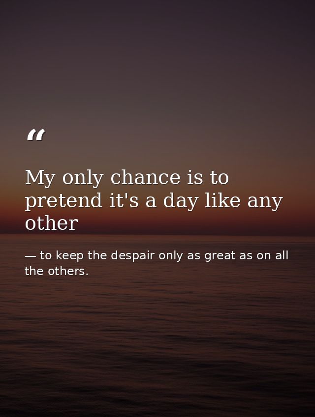 My only chance is to pretend it's a day like any other — to keep the despair only as great as on all the others.