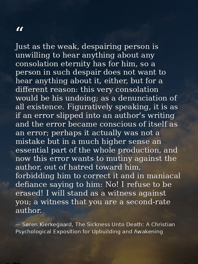 Just as the weak, despairing person is unwilling to hear anything about any consolation eternity has for him, so a perso — Søren Kierkegaard, The Sickness Unto Death: A Christian Psychological Exposition for Upbuilding and Awakening