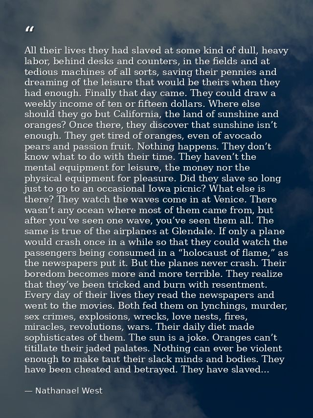 All their lives they had slaved at some kind of dull, heavy labor, behind desks and counters, in the fields and at tedio — Nathanael West