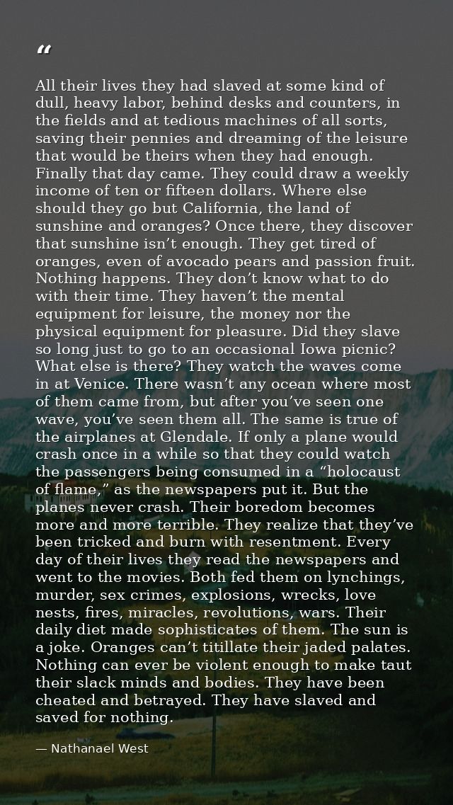 All their lives they had slaved at some kind of dull, heavy labor, behind desks and counters, in the fields and at tedio — Nathanael West