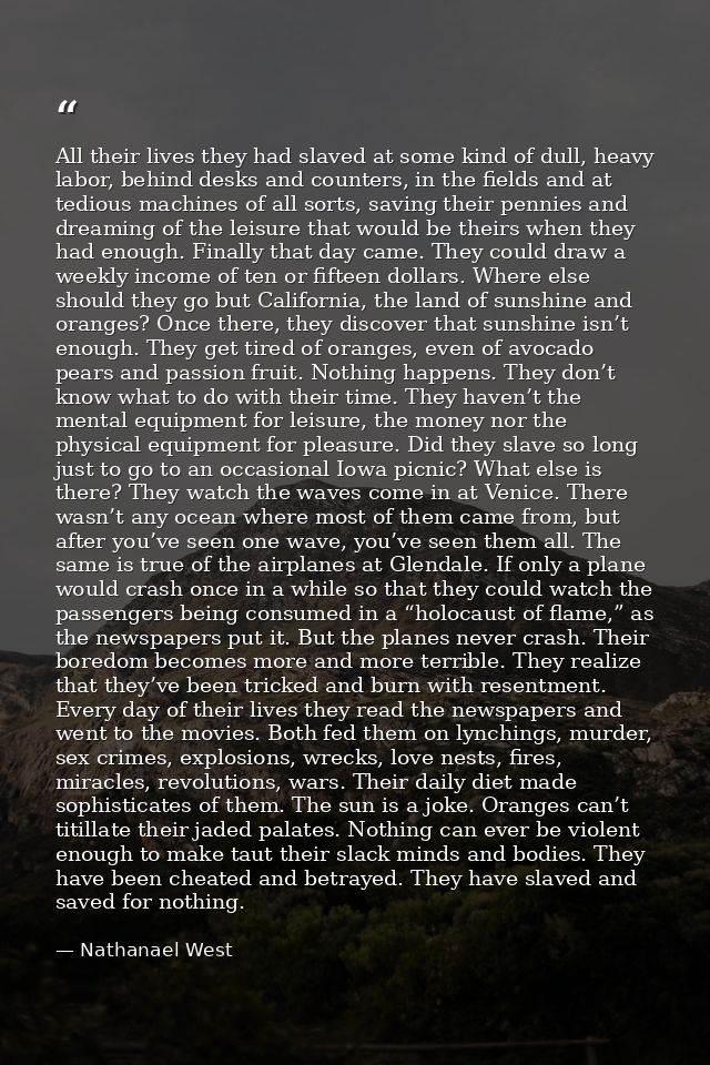 All their lives they had slaved at some kind of dull, heavy labor, behind desks and counters, in the fields and at tedio — Nathanael West
