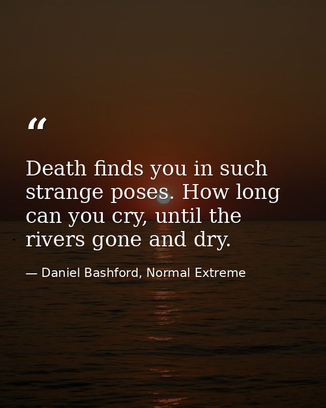 Death finds you in such strange poses. How long can you cry, until the rivers gone and dry. — Daniel Bashford, Normal Extreme