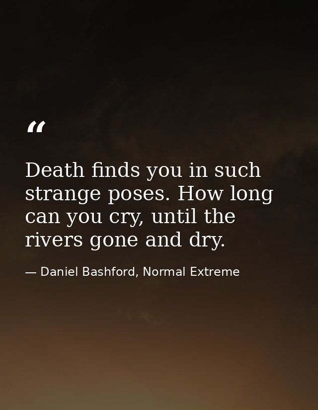 Death finds you in such strange poses. How long can you cry, until the rivers gone and dry. — Daniel Bashford, Normal Extreme