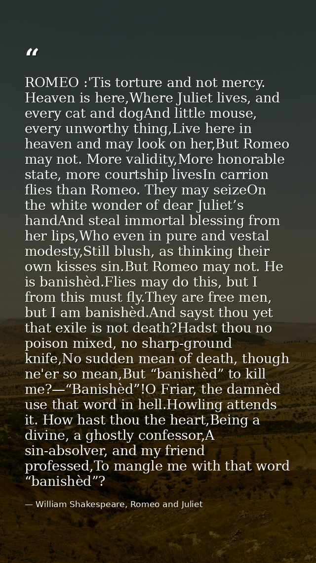 ROMEO :'Tis torture and not mercy. Heaven is here,Where Juliet lives, and every cat and dogAnd little mouse, every unwor — William Shakespeare, Romeo and Juliet