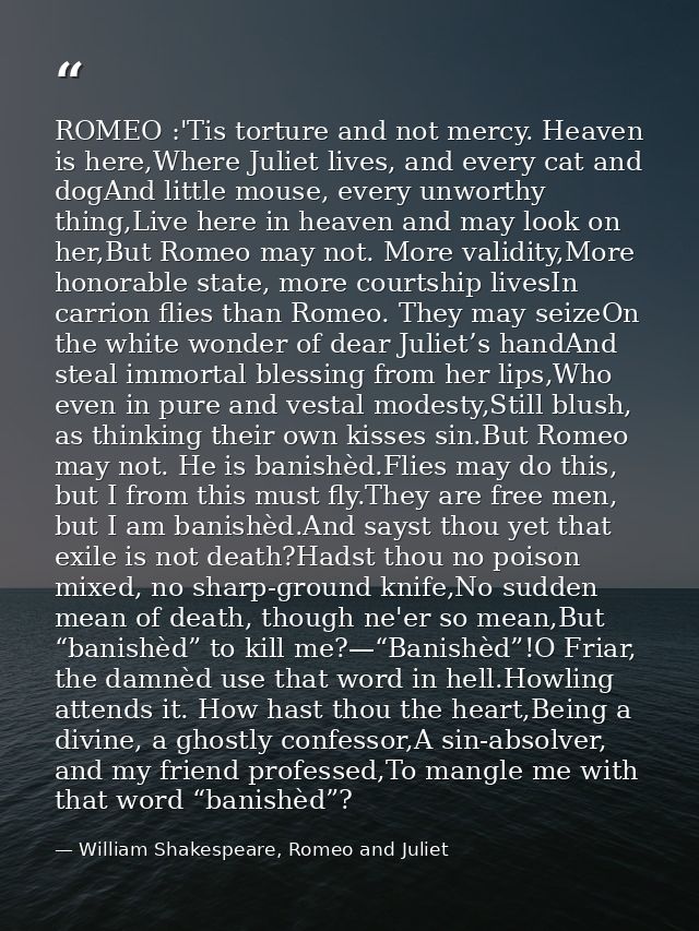 ROMEO :'Tis torture and not mercy. Heaven is here,Where Juliet lives, and every cat and dogAnd little mouse, every unwor — William Shakespeare, Romeo and Juliet