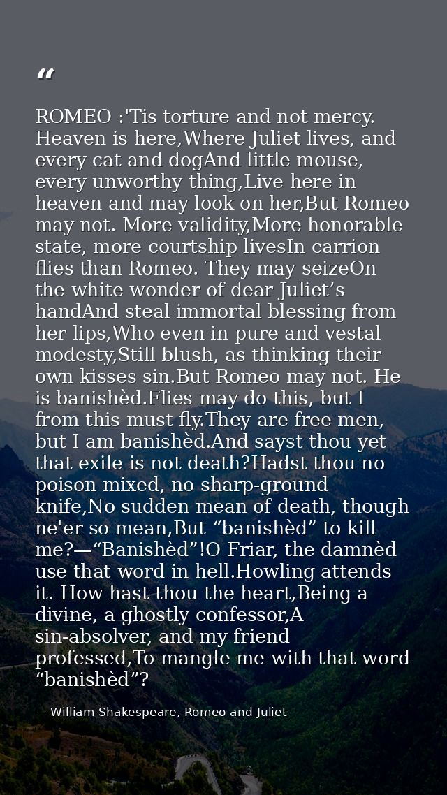 ROMEO :'Tis torture and not mercy. Heaven is here,Where Juliet lives, and every cat and dogAnd little mouse, every unwor — William Shakespeare, Romeo and Juliet