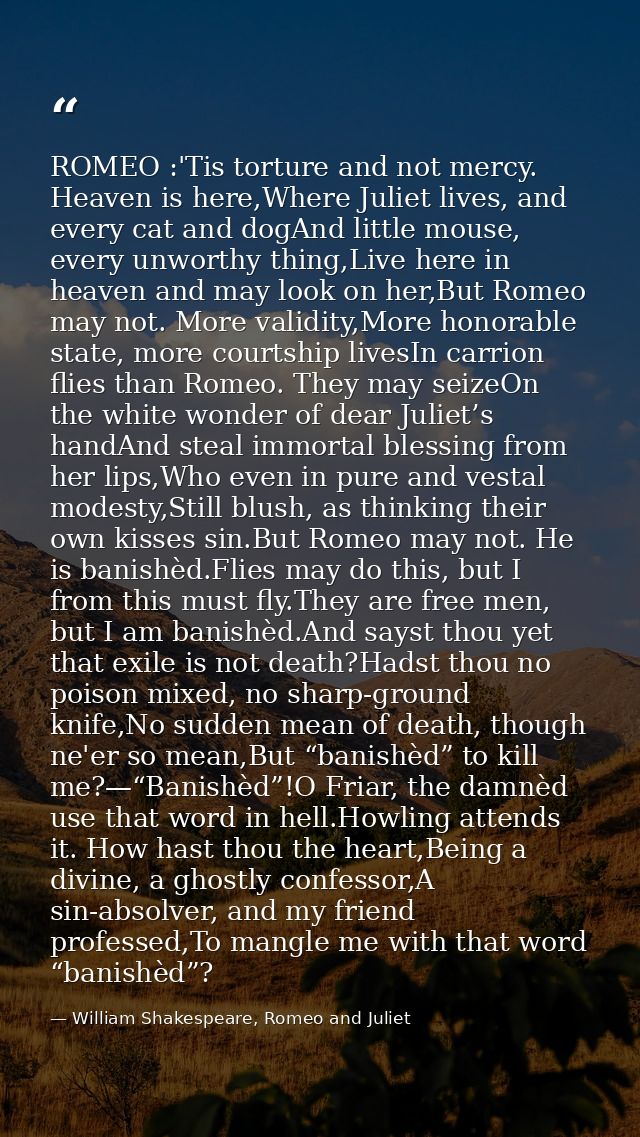 ROMEO :'Tis torture and not mercy. Heaven is here,Where Juliet lives, and every cat and dogAnd little mouse, every unwor — William Shakespeare, Romeo and Juliet