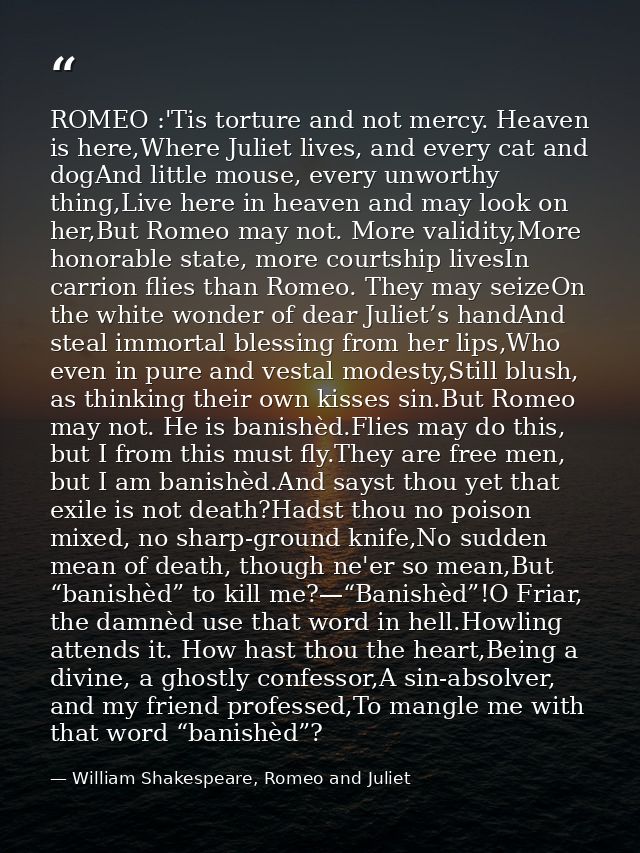 ROMEO :'Tis torture and not mercy. Heaven is here,Where Juliet lives, and every cat and dogAnd little mouse, every unwor — William Shakespeare, Romeo and Juliet