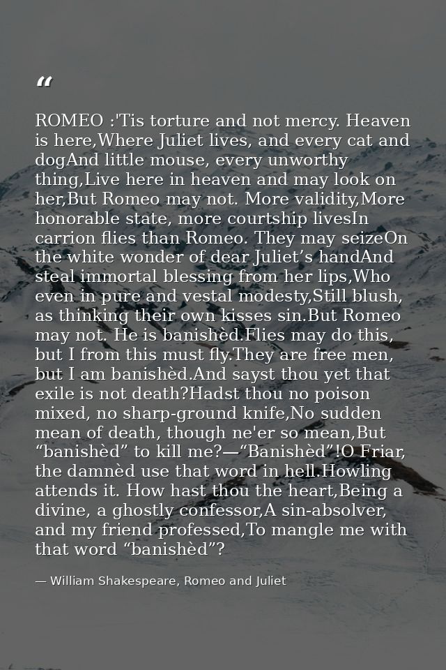 ROMEO :'Tis torture and not mercy. Heaven is here,Where Juliet lives, and every cat and dogAnd little mouse, every unwor — William Shakespeare, Romeo and Juliet