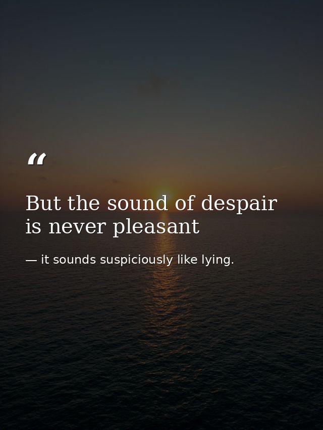 But the sound of despair is never pleasant — it sounds suspiciously like lying.