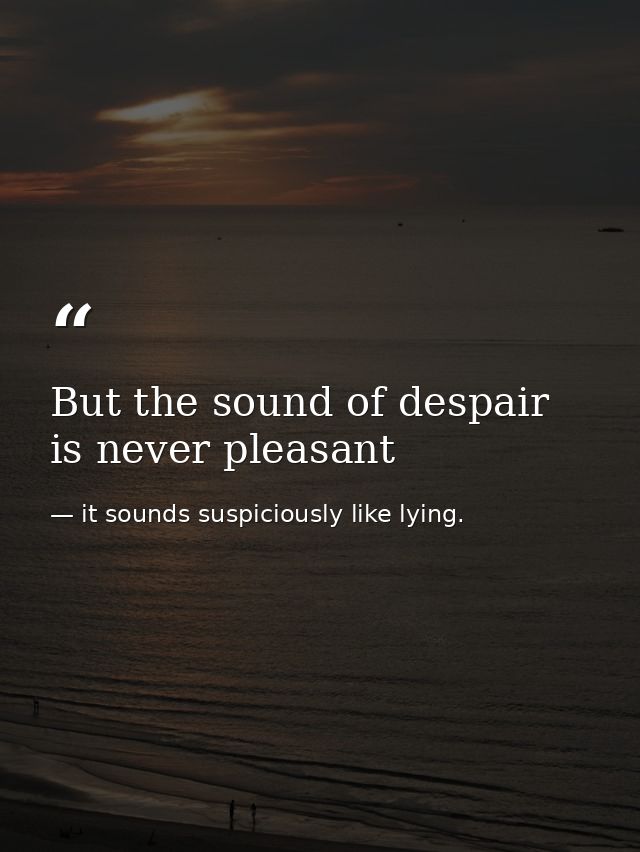 But the sound of despair is never pleasant — it sounds suspiciously like lying.