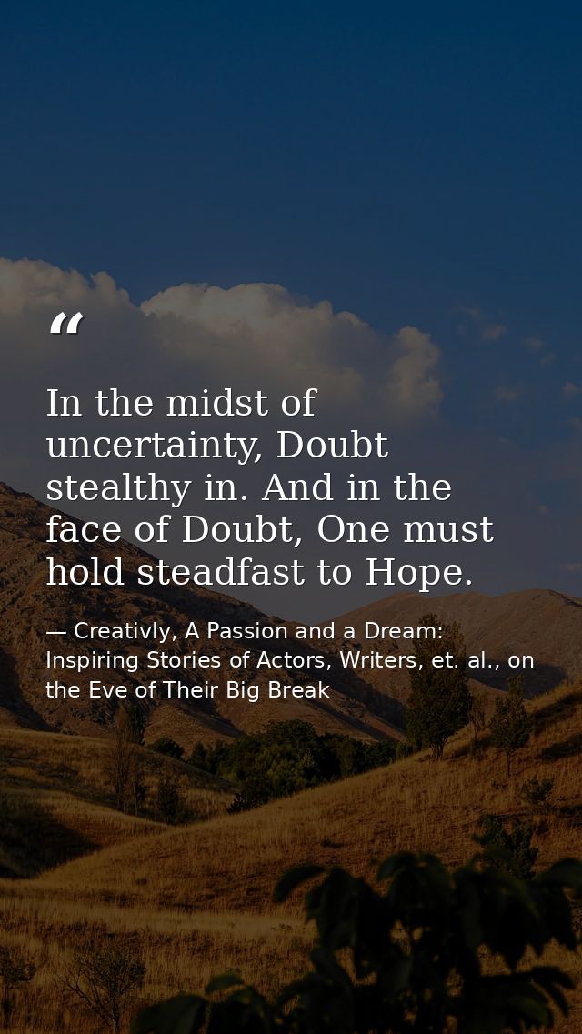 In the midst of uncertainty, Doubt stealthy in. And in the face of Doubt, One must hold steadfast to Hope. — Creativly, A Passion and a Dream: Inspiring Stories of Actors, Writers, et. al., on the Eve of Their Big Break
